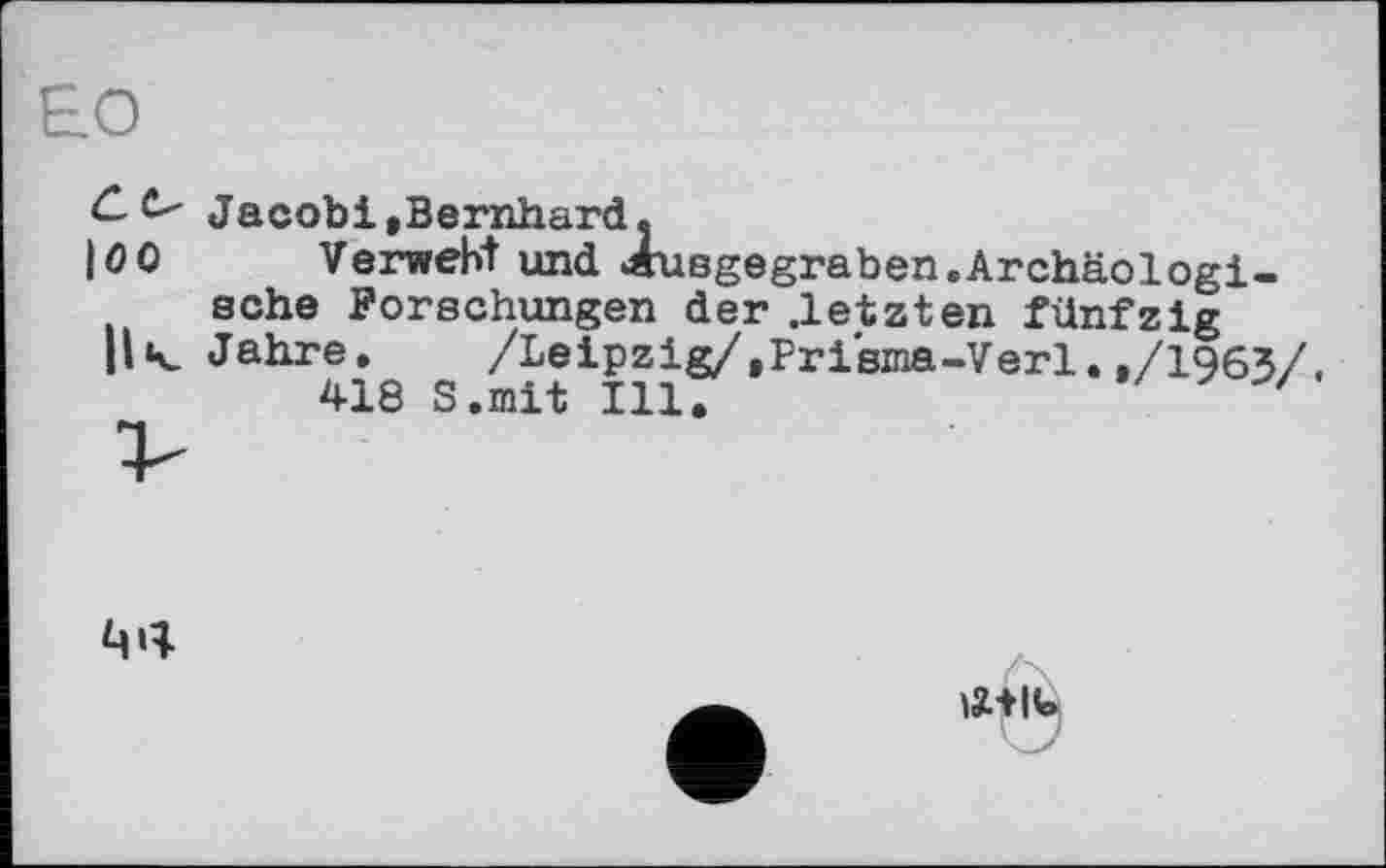 ﻿Jacobi,Bernhard»
100	Verweht und «usgegraben.Archäologi-
sche Forschungen der .letzten fünfzig
H< Jahre. /Leipzig/,Prisma-Verl.,/1963/
418 S.mit Ill.	'